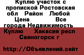 Куплю участок с пропиской.Ростовская обл › Район ­ Любой › Цена ­ 15 000 - Все города Недвижимость » Куплю   . Хакасия респ.,Саяногорск г.